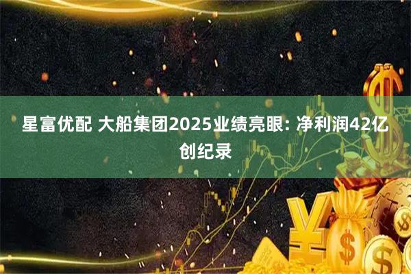 星富优配 大船集团2025业绩亮眼: 净利润42亿创纪录