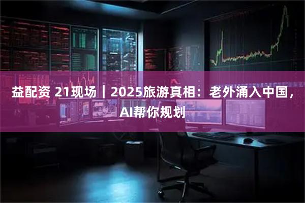 益配资 21现场｜2025旅游真相：老外涌入中国，AI帮你规划
