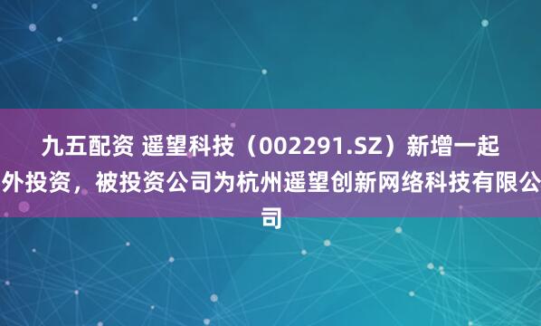 九五配资 遥望科技（002291.SZ）新增一起对外投资，被投资公司为杭州遥望创新网络科技有限公司