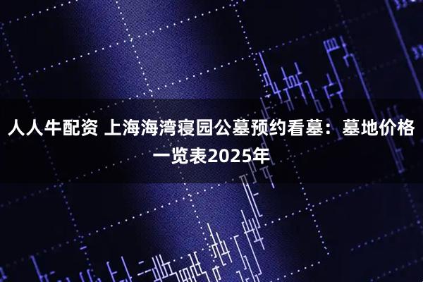 人人牛配资 上海海湾寝园公墓预约看墓：墓地价格一览表2025年