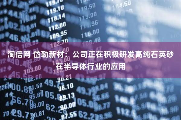 淘倍网 岱勒新材：公司正在积极研发高纯石英砂在半导体行业的应用