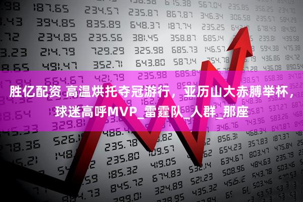 胜亿配资 高温烘托夺冠游行，亚历山大赤膊举杯，球迷高呼MVP_雷霆队_人群_那座