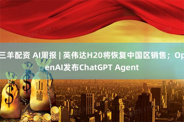 三羊配资 AI周报 | 英伟达H20将恢复中国区销售；OpenAI发布ChatGPT Agent
