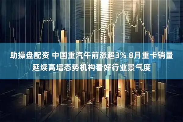 助操盘配资 中国重汽午前涨超3% 8月重卡销量延续高增态势机构看好行业景气度