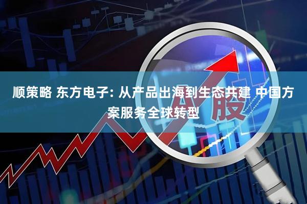 顺策略 东方电子: 从产品出海到生态共建 中国方案服务全球转型
