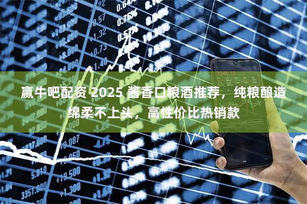 赢牛吧配资 2025 酱香口粮酒推荐，纯粮酿造绵柔不上头，高性价比热销款