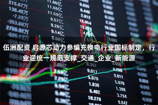 伍洲配资 启源芯动力参编充换电行业国标制定，行业迎统一规范支撑_交通_企业_新能源